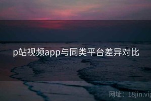 p站视频app与同类平台差异对比