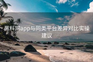 黑料网app与同类平台差异对比实操建议