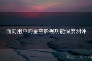面向用户的星空影视功能深度测评