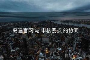 岛遇官网 与 审核要点 的协同