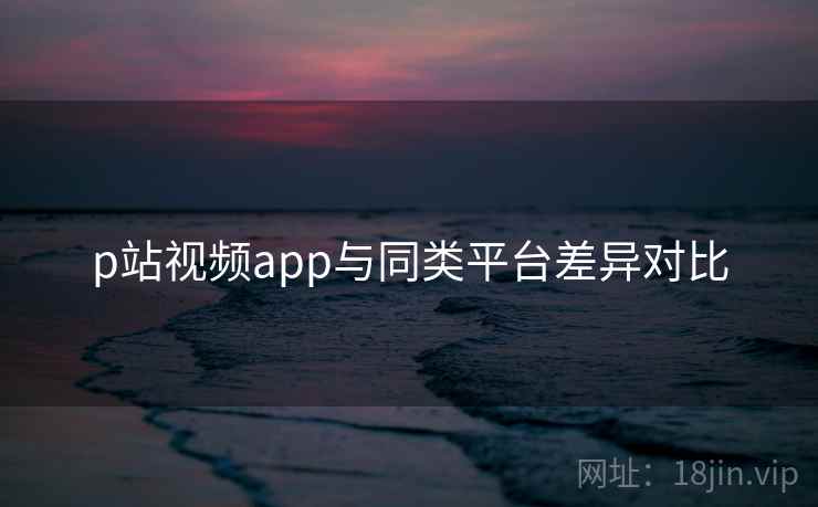 p站视频app与同类平台差异对比