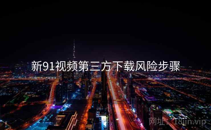 新91视频第三方下载风险步骤 新91视频第三方下载风险步骤