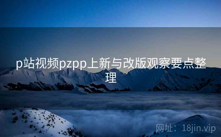 p站视频pzpp上新与改版观察要点整理 p站视频pzpp上新与改版观察要点整理