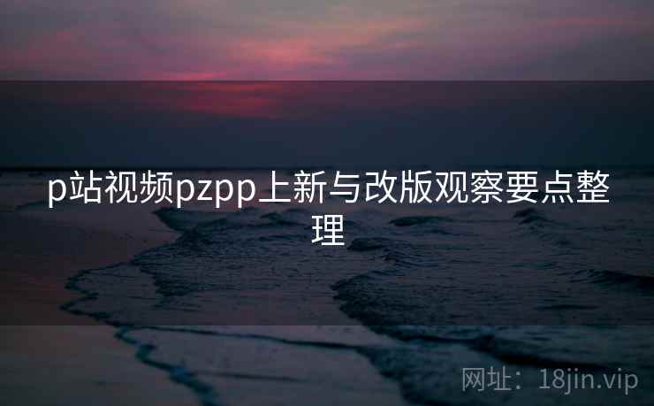 p站视频pzpp上新与改版观察要点整理 p站视频pzpp上新与改版观察要点整理
